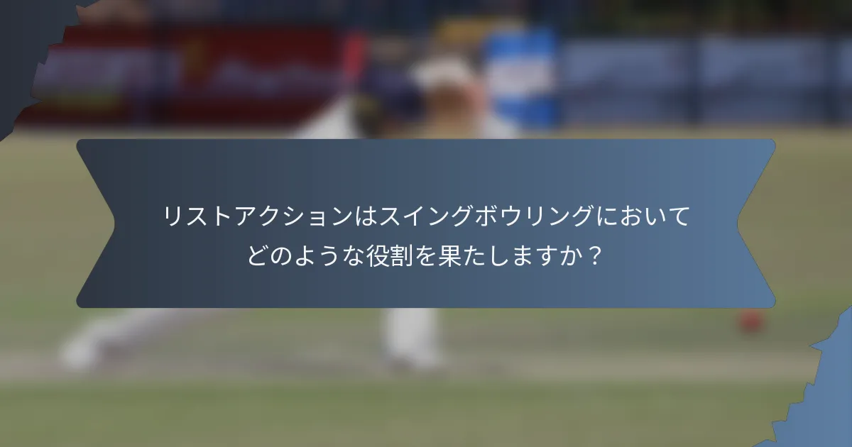 リストアクションはスイングボウリングにおいてどのような役割を果たしますか？