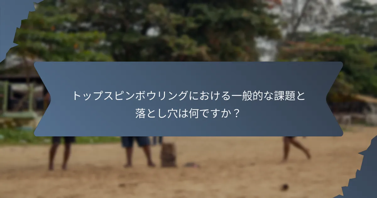 トップスピンボウリングにおける一般的な課題と落とし穴は何ですか?